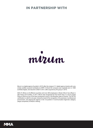 IN PARTNERSHIP WITH
Mirum is a digital agency founded in 2015 after the merge of 11 digital agency brands with very
similar profiles acquired worldwide by WPP. In Brazil the company was originally born in 1995
as Mídia Digital, and became CASA in 2012, after acquired by the group in 2010.
With 47 offices in 24 different countries and over 260 employees in Brazil, Mirum has offices in
São Paulo and Curitiba. In 2017, Mirum was recognized for the fourth time in a row by Great
Place to Work as one of the best companies to work in the Brazilian state of Paraná. The GPTW
certification is valid for one year, being the result of the recognition of its practices in professional
environment, and placing the agency in the 1st position in Communication Agencies category
(large companies) of Brazil’s ranking.
 