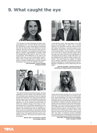 19
9. What caught the eye
“The big issue is how technology has been chan-
ging people’s lives. The tech trends show that we
are witnessing a huge technological acceleration
and that we need to pay more attention to human
relations. We have to have purpose inside and out-
side the companies. The companies themselves are
taking on greater responsibilities to society. I liked
the questionings of Roy Spence, CEO of The Pur-
pose Institute. ‘What difference do we make to the
world? How does my work impact global needs? ‘
What I take to apply right now is paying more at-
tention to people, understanding how they motivate
themselves, how we can be multipliers of good.”
Leila Guimarães, country manager
of Adsmovil Brazil
“This year we had several practical lectures, showing
applications and the results in the industries. Ama-
zon automates some operational fronts by replacing
people with machines. This improves the business,
and as a result, they hire more people than they have
laid off in other areas. If your work is operational and
repetitive, it is at risk. Another thing that made me
think is the interface change, from screen to voice.
Advertising will be increasingly segmented by con-
text as they are listening to your conversations. In
addition, the machines will come to interpret peo-
ple’s mood and susceptibility to advertising, offering
products and services at a time when they are more
inclined to buy. The systems that hear us pick up fe-
edback at all times. They know more about us than
we imagine.”
Robson Ortiz, vice president of media
and strategy at Mirum
“In the last four years, there has been a lot of talk
about new technologies. In 2018 I felt, in several
sessions, the discussion revolving around how we
will employ technology to improve people’s lives.
Applications ranging from 3D printing of materials
to ones taking help to remote locations, and even
ones using VR to improve teaching quality. Much
has been said about data from the perspective of
understanding the audience profile (with whom you
are relating) and the need to create a deeper con-
nection. This need means the creation of content
that is relevant, empathetic and faithful and allows
people to participate in the experiences that are pro-
tagonists, establishing a direct relationship with the
public.”
Eduardo Schaeffer, corporate director of
marketing and digital projects at Grupo Globo
“Some lectures have touched me a lot and the big
issue for me are about the ethics and morality ques-
tions around technology: the ones we are already
living with and the ones yet to come. For instance,
AI guiding how we are educating machines and how
this reflects on children’s education. Debates on blo-
ckchain and its potential to narrow the social abyss.
Regulation. The need of public-private co-participa-
tion to fight fake news and hate speeches. The im-
portance and the urgency of social inclusion.Those
were just some among many others. Some of the
lessons I bring are that HR and brand teams should
work very close. A company’s purpose translated
into a beautiful piece of advertising counts less than
a CEO’s positioning around diversity and inclusion.”
Clara Volpi, branding and communication
senior manager of Nestlé
 