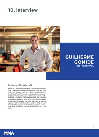 On the corner of the digital world
Mirum is a term that comes from Latin and means incre-
dible. The branch network that takes its name was born
in 2015, to unify the regional J Walter Thompson compa-
nies that worked with innovation, design, data and marke-
ting. A technology enthusiast and entrepreneur since ado-
lescence, Guilherme Gomide founded his first company
(computer graphics) in 1991. Since then, he has invested
in various businesses in the digital field, until he sold his
agencies to the multinational and became CEO for Latin
America’s new network. In this interview, Gomide summa-
rizes what he saw as the most relevant stuff at SXSW
2018.
21
10. Interview
GUILHERME
GOMIDE
CEO MIRUM BRAZIL
 