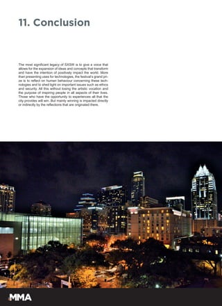 The most significant legacy of SXSW is to give a voice that
allows for the expansion of ideas and concepts that transform
and have the intention of positively impact the world. More
than presenting uses for technologies, the festival’s grand pri-
ze is to reflect on human behaviour concerning these tech-
nologies and to shed light on important issues such as ethics
and security. All this without losing the artistic vocation and
the purpose of inspiring people in all aspects of their lives.
Those who have the opportunity to experiences all that the
city provides will win. But mainly winning is impacted directly
or indirectly by the reflections that are originated there.
11. Conclusion
 