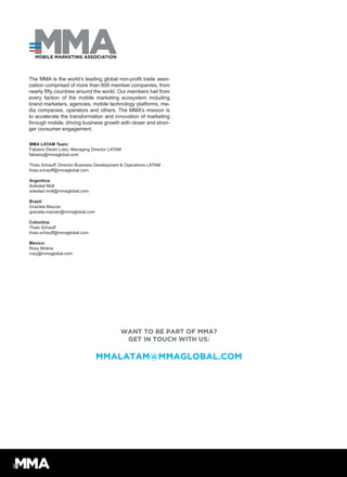 WANT TO BE PART OF MMA?
GET IN TOUCH WITH US:
MMALATAM@MMAGLOBAL.COM
MMA LATAM Team:
Fabiano Destri Lobo, Managing Director LATAM
fabiano@mmaglobal.com
Thais Schauff, Director Business Development & Operations LATAM
thais.schauff@mmaglobal.com
Argentina:
Soledad Moll
soledad.moll@mmaglobal.com
Brazil:
Graziela Mazzer
graziela.mazzer@mmaglobal.com
Colombia:
Thais Schauff
thais.schauff@mmaglobal.com
Mexico:
Rosy Molina
rosy@mmaglobal.com
The MMA is the world’s leading global non-profit trade asso-
ciation comprised of more than 800 member companies, from
nearly fifty countries around the world. Our members hail from
every faction of the mobile marketing ecosystem including
brand marketers, agencies, mobile technology platforms, me-
dia companies, operators and others. The MMA’s mission is
to accelerate the transformation and innovation of marketing
through mobile, driving business growth with closer and stron-
ger consumer engagement.
 