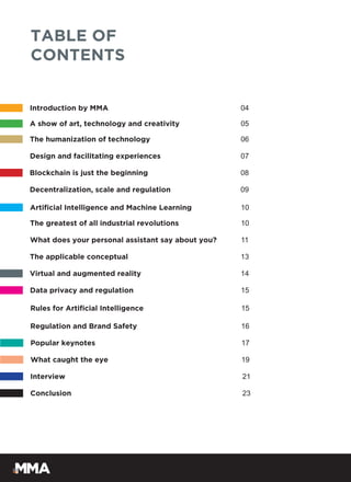 Introduction by MMA 04
TABLE OF
CONTENTS
A show of art, technology and creativity 05
The humanization of technology 06
Design and facilitating experiences 07
Blockchain is just the beginning 08
Decentralization, scale and regulation 09
Artificial Intelligence and Machine Learning 10
The greatest of all industrial revolutions 10
What does your personal assistant say about you? 11
The applicable conceptual 13
Virtual and augmented reality 14
Data privacy and regulation 15
Rules for Artificial Intelligence 15
Popular keynotes 17
What caught the eye 19
Interview 21
Conclusion 23
Regulation and Brand Safety 16
 