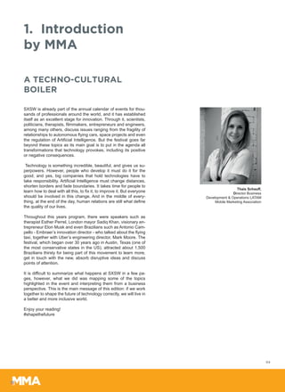 1.	Introduction
by MMA
SXSW is already part of the annual calendar of events for thou-
sands of professionals around the world, and it has established
itself as an excellent stage for innovation. Through it, scientists,
politicians, therapists, filmmakers, entrepreneurs and engineers,
among many others, discuss issues ranging from the fragility of
relationships to autonomous flying cars, space projects and even
the regulation of Artificial Intelligence. But the festival goes far
beyond these topics as its main goal is to put in the agenda all
transformations that technology provokes, including its positive
or negative consequences.
Technology is something incredible, beautiful, and gives us su-
perpowers. However, people who develop it must do it for the
good; and yes, big companies that hold technologies have to
take responsibility. Artificial Intelligence must change distances,
shorten borders and fade boundaries. It takes time for people to
learn how to deal with all this, to fix it, to improve it. But everyone
should be involved in this change. And in the middle of every-
thing, at the end of the day, human relations are still what define
the quality of our lives.
Throughout this years program, there were speakers such as
therapist Esther Perrel, London mayor Sadiq Khan, visionary en-
trepreneur Elon Musk and even Brazilians such as Antonio Cam-
pello - Embraer’s innovation director - who talked about the flying
taxi, together with Uber’s engineering director, Mark Moore. The
festival, which began over 30 years ago in Austin, Texas (one of
the most conservative states in the US), attracted about 1,500
Brazilians thirsty for being part of this movement to learn more,
get in touch with the new, absorb disruptive ideas and discuss
points of attention.
It is difficult to summarize what happens at SXSW in a few pa-
ges, however, what we did was mapping some of the topics
highlighted in the event and interpreting them from a business
perspective. This is the main message of this edition: if we work
together to shape the future of technology correctly, we will live in
a better and more inclusive world.
Enjoy your reading!
#shapethefuture
A TECHNO-CULTURAL
BOILER
Thais Schauff,
Director Business
Development & Operations LATAM
Mobile Marketing Association
04
 