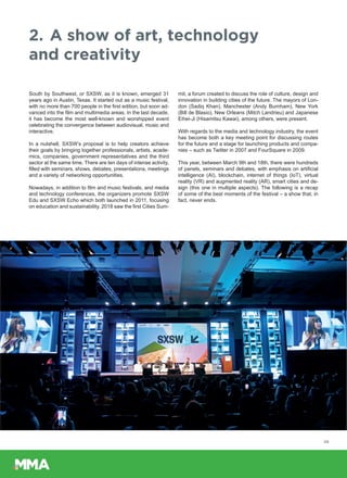 2.	A show of art, technology
and creativity
South by Southwest, or SXSW, as it is known, emerged 31
years ago in Austin, Texas. It started out as a music festival,
with no more than 700 people in the first edition, but soon ad-
vanced into the film and multimedia areas. In the last decade,
it has become the most well-known and worshipped event
celebrating the convergence between audiovisual, music and
interactive.
In a nutshell, SXSW’s proposal is to help creators achieve
their goals by bringing together professionals, artists, acade-
mics, companies, government representatives and the third
sector at the same time. There are ten days of intense activity,
filled with seminars, shows, debates, presentations, meetings
and a variety of networking opportunities.
Nowadays, in addition to film and music festivals, and media
and technology conferences, the organizers promote SXSW
Edu and SXSW Echo which both launched in 2011, focusing
on education and sustainability. 2018 saw the first Cities Sum-
mit, a forum created to discuss the role of culture, design and
innovation in building cities of the future. The mayors of Lon-
don (Sadiq Khan), Manchester (Andy Burnham), New York
(Bill de Blasio), New Orleans (Mitch Landrieu) and Japanese
Eihei-Ji (Hisamitsu Kawai), among others, were present.
With regards to the media and technology industry, the event
has become both a key meeting point for discussing routes
for the future and a stage for launching products and compa-
nies – such as Twitter in 2007 and FourSquare in 2009.
This year, between March 9th and 18th, there were hundreds
of panels, seminars and debates, with emphasis on artificial
intelligence (AI), blockchain, internet of things (IoT), virtual
reality (VR) and augmented reality (AR), smart cities and de-
sign (this one in multiple aspects). The following is a recap
of some of the best moments of the festival – a show that, in
fact, never ends.
05
 