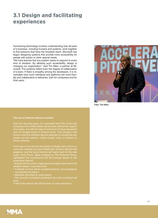 3.1 Design and facilitating
experiences
Humanizing technology involves understanding how all parts
of a business, including humans and systems, work together
to find solutions that have the broadest reach. Microsoft has
begun designing systems that provide more accessibility for
people with autism or other special needs.
“We have learned that any system needs to respond to every
kind of situation. By allowing such accessibility, design is
changing our organization,” said Tim Allen, a partner at Mi-
crosoft. The systems reflect even the degree of collaboration
of a team. If there is empathy among the developers, it is re-
markable how much interfaces and platforms are more frien-
dly and collaborative in deliveries, both for companies and for
final users.
The era of internet without a screen
Over the next two years, it is estimated that 30% of the web
browsing in the United States will be done without the support
of a screen, but with the help of some kind of virtual assistants
such as Google Home or Amazon Echo. This change in the
human-machine interface has the potential to change the way
people use the network, create content, shop, or interact on
social networks.
From now on we will see the growth of design with a focus on
voice first, instead of current mobile first. Screens will turn into
speakers, and the visual internet will make room for the web
audio. Chris Ferrel, digital strategist at The Richards Group,
highlighted five movements that will emerge thanks to the
screenless internet:
• Brands will have their image and personality searched in the
smallest details, more than ever
• Customer service will be complemented by voice assistants
– and people will enjoy it
• Websites will adapt to voice search
• The amount of products purchased via voice command will
grow
• Half of the search ads will be done on voice searchers
07
Foto: Tim Allen
 