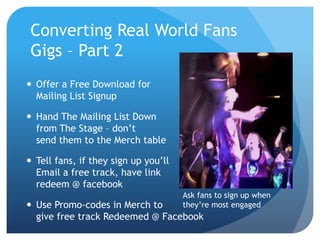 Converting Real World Fans
 Gigs – Part 2
 Offer a Free Download for
  Mailing List Signup

 Hand The Mailing List Down
  from The Stage – don’t
  send them to the Merch table

 Tell fans, if they sign up you’ll
  Email a free track, have link
  redeem @ facebook
                                      Ask fans to sign up when
 Use Promo-codes in Merch to         they’re most engaged
  give free track Redeemed @ Facebook
 