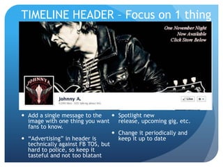 TIMELINE HEADER – Focus on 1 thing




 Add a single message to the      Spotlight new
  image with one thing you want release, upcoming gig, etc.
  fans to know.
                                   Change it periodically and
 “Advertising” in header is        keep it up to date
  technically against FB TOS, but
  hard to police, so keep it
  tasteful and not too blatant
 