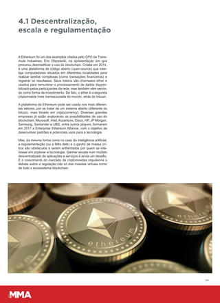 09
A Ethereum foi um dos exemplos citados pelo CPO da Trans-
mute Industries, Eric Olszewski, na apresentação em que
procurou desmistificar o uso do blockchain. Criada em 2014,
é uma plataforma de código aberto (open-source) que inter-
liga computadores situados em diferentes localidades para
realizar tarefas complexas (como transações financeiras) e
registrar os resultados. Seus tokens são chamados ether e
usados para remunerar o processamento de dados disponi-
bilizado pelos participantes da rede, mas também vêm servin-
do como forma de investimento. De fato, o ether é a segunda
criptomoeda mais transacionada do mundo, atrás do bitcoin.
A plataforma da Ethereum pode ser usada nos mais diferen-
tes setores, por se tratar de um sistema aberto (diferente do
bitcoin, mais focado em criptocurrency). Diversas grandes
empresas já estão explorando as possibilidades de uso do
blockchain. Microsoft, Intel, Accenture, Cisco, HP, JP Morgan,
Samsung, Santander e UBS, entre outros players, formaram
em 2017 a Enterprise Ethereum Alliance, com o objetivo de
desenvolver padrões e potenciais usos para a tecnologia.
Mas, da mesma forma como no caso da inteligência artificial,
a regulamentação (ou a falta dela) e o ganho de massa crí-
tica são obstáculos a serem enfrentados por quem se inte-
ressar em explorar a tecnologia. Ganhar escala num modelo
descentralizado de aplicações e serviços é ainda um desafio.
E o crescimento do mercado de criptomoedas impulsiona o
debate sobre a regulação não só das moedas virtuais como
de todo o ecossistema blockchain.
4.1 Descentralização,
escala e regulamentação
 