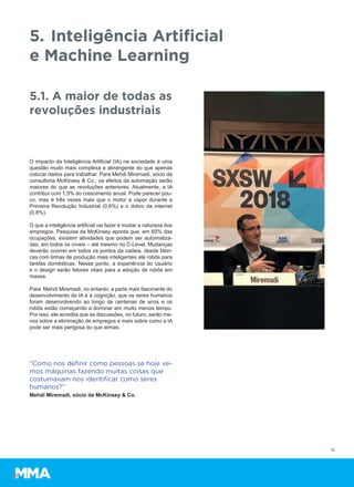O impacto da Inteligência Artificial (IA) na sociedade é uma
questão muito mais complexa e abrangente do que apenas
colocar dados para trabalhar. Para Mehdi Miremadi, sócio da
consultoria McKinsey & Co., os efeitos da automação serão
maiores do que as revoluções anteriores. Atualmente, a IA
contribui com 1,5% do crescimento anual. Pode parecer pou-
co, mas é três vezes mais que o motor a vapor durante a
Primeira Revolução Industrial (0,6%) e o dobro da internet
(0,8%).
O que a inteligência artificial vai fazer é mudar a natureza dos
empregos. Pesquisa da McKinsey aponta que, em 60% das
ocupações, existem atividades que podem ser automatiza-
das, em todos os níveis – até mesmo no C-Level. Mudanças
deverão ocorrer em todos os pontos da cadeia, desde fábri-
cas com linhas de produção mais inteligentes até robôs para
tarefas domésticas. Nesse ponto, a experiência do usuário
e o design serão fatores vitais para a adoção de robôs em
massa.
Para Mehdi Miremadi, no entanto, a parte mais fascinante do
desenvolvimento da IA é a cognição, que os seres humanos
foram desenvolvendo ao longo de centenas de anos e os
robôs estão começando a dominar em muito menos tempo.
Por isso, ele acredita que as discussões, no futuro, serão me-
nos sobre a eliminação de empregos e mais sobre como a IA
pode ser mais perigosa do que armas.
10
5. Inteligência Artificial
e Machine Learning
5.1. A maior de todas as
revoluções industriais
“Como nos deﬁnir como pessoas se hoje ve-
mos máquinas fazendo muitas coisas que
costumavam nos identiﬁcar como seres
humanos?”
Mehdi Miremadi, sócio da McKinsey & Co.
 