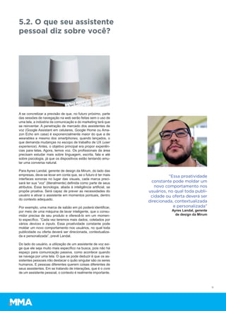 A se concretizar a previsão de que, no futuro próximo, parte
das sessões de navegação na web serão feitas sem o uso de
uma tela, a indústria da comunicação e do marketing terá que
se reinventar. A penetração de mercado dos assistentes de
voz (Google Assistant em celulares, Google Home ou Ama-
zon Echo em casa) é exponencialmente maior do que a de
wearables e mesmo dos smartphones, quando lançados, o
que demanda mudanças no escopo de trabalho de UX (user
experience). Antes, o objetivo principal era propor experiên-
cias para telas. Agora, temos voz. Os profissionais da área
precisam estudar mais sobre linguagem, escrita, fala e até
sobre psicologia, já que os dispositivos estão tentando emu-
lar uma conversa natural.
Para Ayres Landal, gerente de design da Mirum, do lado das
empresas, deve-se levar em conta que, se o futuro é ter mais
interfaces sonoras no lugar das visuais, cada marca preci-
sará ter sua “voz” (literalmente) definida como parte de seus
atributos. Essa tecnologia, aliada à inteligência artificial, se
propõe proativa. Será capaz de prever as necessidades do
usuário e ativar o assistente em momentos pontuais, dentro
do contexto adequado.
Por exemplo, uma marca de sabão em pó poderá identificar,
por meio de uma máquina de lavar inteligente, que o consu-
midor precisa de seu produto e oferecê-lo em um momen-
to específico. “Cada vez teremos mais dados, coletados por
vários devices e inputs. Essa proatividade constante pode
moldar um novo comportamento nos usuários, no qual toda
publicidade ou oferta deverá ser direcionada, contextualiza-
da e personalizada”, prevê Landal.
Do lado do usuário, a utilização de um assistente de voz exi-
ge que ele seja muito mais específico na busca, pois não há
espaço para comunicação passiva, como acontece quando
se navega por uma tela. O que se pode deduzir é que os as-
sistentes pessoais irão destacar o quão singular são os seres
humanos. E pessoas diferentes querem coisas diferentes de
seus assistentes. Em se tratando de interações, que é o core
de um assistente pessoal, o contexto é realmente importante.
5.2. O que seu assistente
pessoal diz sobre você?
11
“Essa proatividade
constante pode moldar um
novo comportamento nos
usuários, no qual toda publi-
cidade ou oferta deverá ser
direcionada, contextualizada
e personalizada”
Ayres Landal, gerente
de design da Mirum
 