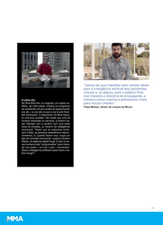12
“Vamos ter que trabalhar para vender ideias
para a inteligência artiﬁcial dos assistentes
virtuais e, só depois, para o público ﬁnal.
Isso impacta a indústria da propaganda, a
maneira como criamos e planejamos mídia
para nossos clientes.”
Filipe Matiazi, diretor de criação da Mirum
O efeito Ela
No filme Ela (Her, no original), um sujeito so-
litário, de meia idade, compra um programa
de assistente virtual e acaba se apaixonando
por ele – ou por ela, já que a voz é a de Scar-
lett Johansson. O argumento do filme levan-
ta uma boa questão: não basta que uma IA
forneça respostas ou serviços, é preciso sa-
ber interagir com o usuário com uma certa
dose de empatia, ou mesmo de inteligência
emocional. “Assim que as máquinas come-
çam a falar, as pessoas estabelecem relacio-
namentos. E, quando fazem isso, surge um
tipo de conexão emocional”, explicou Sophie
Kleber, da agência digital Huge. É que os se-
res humanos são “programados” para intera-
gir com quem – ou com o que – conversam.
Será a inteligência artificial nosso futuro me-
lhor amigo?
 