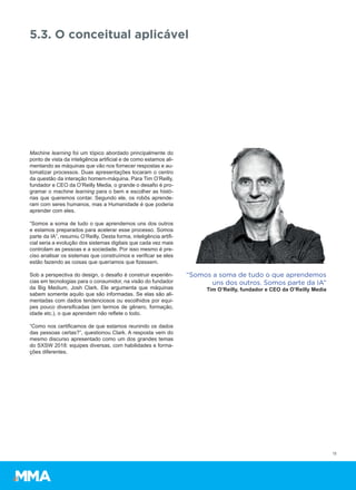 Machine learning foi um tópico abordado principalmente do
ponto de vista da inteligência artificial e de como estamos ali-
mentando as máquinas que vão nos fornecer respostas e au-
tomatizar processos. Duas apresentações tocaram o centro
da questão da interação homem-máquina. Para Tim O’Reilly,
fundador e CEO da O’Reilly Media, o grande o desafio é pro-
gramar o machine learning para o bem e escolher as histó-
rias que queremos contar. Segundo ele, os robôs aprende-
ram com seres humanos, mas a Humanidade é que poderia
aprender com eles.
“Somos a soma de tudo o que aprendemos uns dos outros
e estamos preparados para acelerar esse processo. Somos
parte da IA”, resumiu O’Reilly. Desta forma, inteligência artifi-
cial seria a evolução dos sistemas digitais que cada vez mais
controlam as pessoas e a sociedade. Por isso mesmo é pre-
ciso analisar os sistemas que construímos e verificar se eles
estão fazendo as coisas que queríamos que fizessem.
Sob a perspectiva do design, o desafio é construir experiên-
cias em tecnologias para o consumidor, na visão do fundador
da Big Medium, Josh Clark. Ele argumenta que máquinas
sabem somente aquilo que são informadas. Se elas são ali-
mentadas com dados tendenciosos ou escolhidos por equi-
pes pouco diversificadas (em termos de gênero, formação,
idade etc.), o que aprendem não reflete o todo.
“Como nos certificamos de que estamos reunindo os dados
das pessoas certas?”, questionou Clark. A resposta vem do
mesmo discurso apresentado como um dos grandes temas
do SXSW 2018: equipes diversas, com habilidades e forma-
ções diferentes.
13
5.3. O conceitual aplicável
“Somos a soma de tudo o que aprendemos
uns dos outros. Somos parte da IA”
Tim O’Reilly, fundador e CEO da O’Reilly Media
 