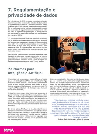 Até o fim de maio de 2018, empresas envolvidas na coleta e
tratamento de dados pessoais dos cidadãos da Comunidade
Europeia terão de se adequar a uma nova legislação, conhe-
cida pela sigla GDPR (General Data Protection Regulation).
Ela foi criada para reforçar o direito das pessoas à proteção
dos seus dados. O regulamento muda completamente a for-
ma como as organizações podem gerir os dados pessoais
dos europeus e foi usado como exemplo nas discussões so-
bre o tema no SXSW.
“As coisas estão mudando no mundo e também na tecnolo-
gia. As pessoas estão se empenhando em garantir seus direi-
tos, fazendo suas vozes serem ouvidas: me diga o que você
sabe sobre mim e mude o modo como trata os meus dados”,
disse o CEO da Inglis Jane, Nicky Hickman. O Reino Unido,
mesmo de saída da União Europeia, vai adotar o GDPR e
alguns países, como a Alemanha, pretendem avançar ainda
mais nesse campo.
Para Hickman, consumidores e indivíduos devem fazer parte
da cadeia de valor desse mercado e ter o poder de escolher
o que fazer com os dados sobre eles. “Até hoje, as empresas
ganharam dinheiro com seus dados. A partir de agora, terá
de haver consentimento explícito (para o uso)”, afirmou.
7. Regulamentação e
privacidade de dados
7.1 Normas para
Inteligência Artificial
A tecnologia está sempre alguns passos à frente da legisla-
ção, e com a inteligência artificial não seria diferente. Algu-
mas das questões relativas a esse assunto, aparentemente
novas, já foram bastante discutidas antes. Quem se lembra
de uma capa da revista Newsweek com a manchete Is Pri-
vacy Dead? Apesar do título e da ilustração super atuais, ela
tem 20 anos (é de 1997).
Andrew Burt, chief privacy officer da Immuta, apresentou al-
gumas normas já em vigor com foco em IA, como a própria
GDPR, que proíbe qualquer inteligência artificial de tomar de-
cisões importantes sobre consumidores sem supervisão di-
reta de um ser humano. A cidade de Nova York formou um
comitê que solicita a entidades locais o fornecimento de in-
formações sobre processos automatizados e IAs disponíveis
ao público.
Em âmbito federal, The Future of AI Act (em tramitação no
Congresso norte-americano) determina a criação de um con-
selho consultivo para examinar o impacto na sociedade de
tecnologias como automação e machine learning. Para Burt,
essas medidas têm seus méritos, mas uma legislação única
não pode nem deve ser a resposta para as questões levanta-
das pela inteligência artificial.
“IA tem tantas aplicações diferentes, em tão diversas áreas,
que não é possível haver uma mesma solução para todas”,
apontou. Por exemplo, regras observadas na área médica
podem não ser adequadas para tarefas como filtragem de
spam ou recomendação de artigos para leitura. Ou seja, a
legislação sobre IA deve ser feita sob medida para cada se-
tor e uso específico. Na prática, a regulação da IA requer go-
vernança, monitoramento e aprimoramento da “caixa preta”
onde processamos os dados, mesmo sem entendê-los. É um
processo contínuo, que sempre precisará de supervisão.
“Não podemos imaginar um futuro sem
inteligência artiﬁcial. Entretanto, não esta-
mos nos preparando para as suas capaci-
dades na mesma velocidade que elas vão
sendo desenvolvidas. Não é só a questão
da privacidade, como no modelo europeu;
entram em jogo outras coisas. Por exemplo,
quem vai pagar por uma escolha errada
feita por uma IA?”
Andrew Burt, chief privacy officer da Immuta
15
 