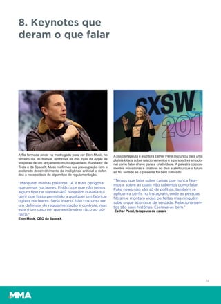 17
8. Keynotes que
deram o que falar
A fila formada ainda na madrugada para ver Elon Musk, no
terceiro dia do festival, lembrava as das lojas da Apple às
vésperas de um lançamento muito aguardado. Fundador da
Tesla e da SpaceX, Musk reafirmou sua preocupação com o
acelerado desenvolvimento da inteligência artificial e defen-
deu a necessidade de algum tipo de regulamentação.
“Marquem minhas palavras: IA é mais perigosa
que armas nucleares. Então, por que não temos
algum tipo de supervisão? Ninguém ousaria su-
gerir que fosse permitido a qualquer um fabricar
ogivas nucleares. Seria insano. Não costumo ser
um defensor de regulamentação e controle, mas
este é um caso em que existe sério risco ao pú-
blico.”
Elon Musk, CEO da SpaceX
A psicoterapeuta e escritora Esther Perel discursou para uma
plateia lotada sobre relacionamentos e a perspectiva emocio-
nal como fator chave para a criatividade. A palestra colocou
mentes inovadoras e criativas no divã e alertou que o futuro
só faz sentido se o presente for bem cultivado.
“Temos que falar sobre coisas que nunca fala-
mos e sobre as quais não sabemos como falar.
Fake news não são só de política, também se
aplicam a perﬁs no Instagram, onde as pessoas
ﬁltram e montam vidas perfeitas mas ninguém
sabe o que acontece de verdade. Relacionamen-
tos são suas histórias. Escreva-as bem.”
Esther Perel, terapeuta de casais
 