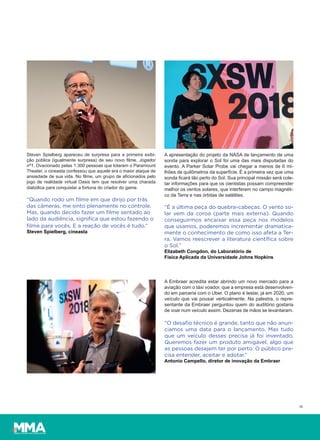 18
Steven Spielberg apareceu de surpresa para a primeira exibi-
ção pública (igualmente surpresa) de seu novo filme, Jogador
nº1. Ovacionado pelas 1.300 pessoas que lotaram o Paramount
Theater, o cineasta confessou que aquele era o maior ataque de
ansiedade de sua vida. No filme, um grupo de aficionados pelo
jogo de realidade virtual Oasis tem que resolver uma charada
diabólica para conquistar a fortuna do criador do game.
“Quando rodo um ﬁlme em que dirijo por trás
das câmeras, me sinto plenamente no controle.
Mas, quando decido fazer um ﬁlme sentado ao
lado da audiência, signiﬁca que estou fazendo o
ﬁlme para vocês. E a reação de vocês é tudo.”
Steven Spielberg, cineasta
A Embraer acredita estar abrindo um novo mercado para a
aviação com o táxi voador, que a empresa está desenvolven-
do em parceria com o Uber. O plano é testar, já em 2020, um
veículo que vai pousar verticalmente. Na palestra, o repre-
sentante da Embraer perguntou quem do auditório gostaria
de voar num veículo assim. Dezenas de mãos se levantaram.
“O desaﬁo técnico é grande, tanto que não anun-
ciamos uma data para o lançamento. Mas tudo
que um veículo desses precisa já foi inventado.
Queremos fazer um produto amigável, algo que
as pessoas desejem ter por perto. O público pre-
cisa entender, aceitar e adotar.”
Antonio Campello, diretor de inovação da Embraer
A apresentação do projeto da NASA de lançamento de uma
sonda para explorar o Sol foi uma das mais disputadas do
evento. A Parker Solar Probe vai chegar a menos de 6 mi-
lhões de quilômetros da superfície. É a primeira vez que uma
sonda ficará tão perto do Sol. Sua principal missão será cole-
tar informações para que os cientistas possam compreender
melhor os ventos solares, que interferem no campo magnéti-
co da Terra e nas órbitas de satélites.
“É a última peça do quebra-cabeças. O vento so-
lar vem da coroa (parte mais externa). Quando
conseguirmos encaixar essa peça nos modelos
que usamos, poderemos incrementar dramatica-
mente o conhecimento de como isso afeta a Ter-
ra. Vamos reescrever a literatura cientíﬁca sobre
o Sol.”
Elizabeth Congdon, do Laboratório de
Física Aplicada da Universidade Johns Hopkins
 