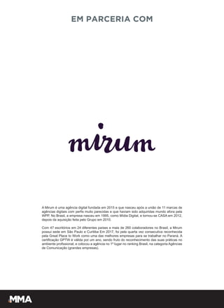 EM PARCERIA COM
A Mirum é uma agência digital fundada em 2015 e que nasceu após a união de 11 marcas de
agências digitais com perfis muito parecidas e que haviam sido adquiridas mundo afora pela
WPP. No Brasil, a empresa nasceu em 1995, como Mídia Digital, e tornou-se CASA em 2012,
depois da aquisição feita pelo Grupo em 2010.
Com 47 escritórios em 24 diferentes países e mais de 260 colaboradores no Brasil, a Mirum
possui sede em São Paulo e Curitiba Em 2017, foi pela quarta vez consecutiva reconhecida
pela Great Place to Work como uma das melhores empresas para se trabalhar no Paraná. A
certificação GPTW é válida por um ano, sendo fruto do reconhecimento das suas práticas no
ambiente profissional, e colocou a agência no 1º lugar no ranking Brasil, na categoria Agências
de Comunicação (grandes empresas).
 