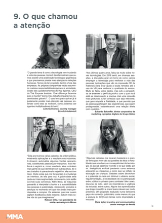 19
9. O que chamou
a atenção
“O grande tema é como a tecnologia vem mudando
a vida das pessoas. As tech trends mostram que va-
mos assistir uma aceleração tecnológica gigantesca
e que precisamos prestar mais atenção às relações
humanas. Temos de ter propósito dentro e fora das
empresas. As próprias companhias estão assumin-
do maiores responsabilidades perante a sociedade.
Gostei dos questionamentos do Roy Spence, CEO
do The Purpose Institute. ‘Que diferença fazemos
para o mundo? Como meu trabalho impacta nas ne-
cessidades globais?’. O que levo para aplicar já é
justamente prestar mais atenção nas pessoas, en-
tender como elas se motivam, como podemos ser
agentes multiplicadores do bem”.
Leila Guimarães, country manager
Brasil da Adsmovil
“Este ano tivemos várias palestras de ordem prática,
mostrando aplicações e o resultado nas indústrias.
A Amazon automatiza algumas frentes operacio-
nais, substituindo pessoas por máquinas. Isso me-
lhora o negócio e, como resultado, eles contratam
mais gente do que demitiram em outras áreas. Se o
seu trabalho é operacional e repetitivo, ele está em
risco. Outra coisa que me fez pensar é a mudança
de interface, de tela para voz. A publicidade será
cada vez mais segmentada por contexto, pois estão
ouvindo suas conversas. Além disso, as máquinas
passarão a interpretar o humor e a suscetibilidade
das pessoas à publicidade, oferecendo produtos e
serviços no momento em que elas estão mais pre-
dispostas a comprar. Os sistemas que nos ouvem
captam feedbacks a todo instante. Sabem mais so-
bre nós do que imaginamos.”
Robson Ortiz, vice-presidente de
mídia e estratégia da Mirum
“Nos últimos quatro anos, falou-se muito sobre no-
vas tecnologias. Em 2018 senti, em diversas ses-
sões, a discussão girar em torno de como vamos
empregar a tecnologia para melhorar a vida das
pessoas. Aplicações que vão da impressão 3D de
materiais para levar ajuda a locais remotos até o
uso de VR para melhorar a qualidade do ensino.
Muito se falou sobre dados, mas sob a perspecti-
va de entender o perfil do público com o qual você
está se relacionando e precisa criar uma conexão
mais profunda. Criar conteúdo que seja relevante,
que gere empatia e fidelidade, e que permita que
as pessoas participem das experiências, que sejam
protagonistas, estabelecendo uma relação direta
com o público.”
Eduardo Schaeffer, diretor corporativo de
marketing e projetos digitais do Grupo Globo
“Algumas palestras me tocaram bastante e o gran-
de tema para mim são as questões de ética e mora-
lidade que envolvem as consequências da tecnolo-
gia, os que já estamos vivendo e os que estão por
vir. Inteligência artificial pautando como estamos
educando as máquinas e como isso se reflete na
educação de crianças. Debates sobre blockchain
e o potencial da rede em diminuir o abismo social,
regulamentação, a necessidade de co-participação
entre público e privado para combater fake news,
discurso de ódio, além da importância e urgência
da inclusão, entre outros. Alguns dos aprendizados
que trago é que RH e brand teams devem ser muito
próximos. Um propósito traduzido numa belíssima
peça de conteúdo publicitário conta menos do que
a postura do CEO com temas como diversidade e
inclusão.”.
Clara Volpi, branding and communication
senior manager da Nestlé
 