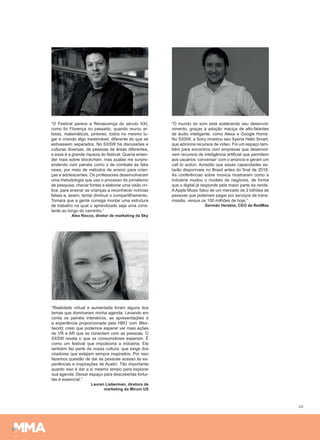 20
“O Festival parece a Renascença do século XXI,
como foi Florença no passado, quando reuniu ar-
tistas, matemáticos, pintores, todos no mesmo lu-
gar e criando algo inestimável, diferente do que se
estivessem separados. No SXSW há discussões e
culturas diversas, de pessoas de áreas diferentes,
e essa é a grande riqueza do festival. Queria enten-
der mais sobre blockchain, mas acabei me surpre-
endendo com painéis como o de combate às fake
news, por meio de métodos de ensino para crian-
ças e adolescentes. Os professores desenvolveram
uma metodologia que usa o processo do jornalismo
de pesquisa, checar fontes e elaborar uma visão crí-
tica, para ensinar as crianças a reconhecer notícias
falsas e, assim, tentar diminuir o compartilhamento.
Tomara que a gente consiga montar uma estrutura
de trabalho na qual o aprendizado seja uma cons-
tante ao longo do caminho.”
Alex Rocco, diretor de marketing da Sky
“O mundo do som está acelerando seu desenvol-
vimento, graças à adoção maciça de alto-falantes
de áudio inteligente, como Alexa e Google Home.
No SXSW, a Sony mostrou seu Xperia Hello Smart,
que adiciona recursos de vídeo. Foi um espaço tam-
bém para encontros com empresas que desenvol-
vem recursos de inteligência artificial que permitem
aos usuários ‘conversar’ com o anúncio e geram um
call to action. Acredito que essas capacidades es-
tarão disponíveis no Brasil antes do final de 2018.
As conferências sobre música mostraram como a
indústria mudou o modelo de negócios, de forma
que o digital já responde pela maior parte da renda.
AApple Music falou de um mercado de 2 bilhões de
pessoas que poderiam pagar por serviços de trans-
missão, versus os 100 milhões de hoje.”
Germán Herebia, CEO da RedMas
“Realidade virtual e aumentada foram alguns dos
temas que dominaram minha agenda. Levando em
conta os painéis interativos, as apresentações e
a experiência proporcionada pela HBO com Wes-
tworld, creio que podemos esperar ver mais ações
de VR e AR que se conectem com as pessoas. O
SXSW revela o que os consumidores esperam. É
como um festival que impulsiona a indústria. Ele
também faz parte da nossa cultura, que exige dos
criadores que estejam sempre inspirados. Por isso
fazemos questão de dar às pessoas acesso às ex-
periências e inspirações de Austin. Tão importante
quanto isso é dar a si mesmo tempo para explorar
sua agenda. Deixar espaço para descobertas fortui-
tas é essencial.”
Lauren Lieberman, diretora de
marketing da Mirum US
 