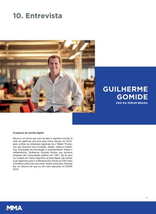 A esquina do mundo digital
Mirum é um termo que vem do latim e significa incrível. A
rede de agências que leva este nome nasceu em 2015,
para unificar as empresas regionais da J Walter Thomp-
son que atuavam com inovação, design, dados e marke-
ting. Entusiasta da tecnologia e empreendedor desde a
adolescência, Guilherme Gomide fundou sua primeira
empresa (de computação gráfica) em 1991. De lá para
cá, investiu em vários negócios na área digital, até vender
suas agências para a multinacional e tornar-se CEO para
a América Latina da nova rede. Nesta entrevista, Gomide
faz um resumo do que viu de mais relevante no SXSW
2018.
21
10. Entrevista
GUILHERME
GOMIDE
CEO DA MIRUM BRASIL
 