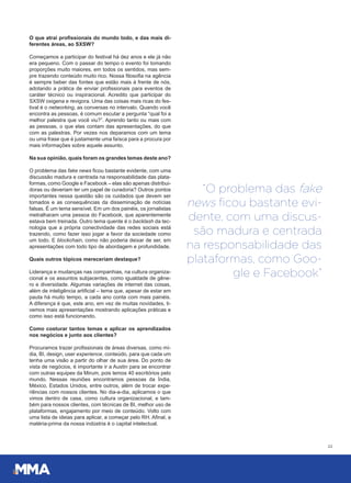 O que atrai profissionais do mundo todo, e das mais di-
ferentes áreas, ao SXSW?
Começamos a participar do festival há dez anos e ele já não
era pequeno. Com o passar do tempo o evento foi tomando
proporções muito maiores, em todos os sentidos, mas sem-
pre trazendo conteúdo muito rico. Nossa filosofia na agência
é sempre beber das fontes que estão mais à frente de nós,
adotando a prática de enviar profissionais para eventos de
caráter técnico ou inspiracional. Acredito que participar do
SXSW oxigena e revigora. Uma das coisas mais ricas do fes-
tival é o networking, as conversas no intervalo. Quando você
encontra as pessoas, é comum escutar a pergunta “qual foi a
melhor palestra que você viu?”. Aprendo tanto ou mais com
as pessoas, o que elas contam das apresentações, do que
com as palestras. Por vezes nos deparamos com um tema
ou uma frase que é justamente uma faísca para a procura por
mais informações sobre aquele assunto.
Na sua opinião, quais foram os grandes temas deste ano?
O problema das fake news ficou bastante evidente, com uma
discussão madura e centrada na responsabilidade das plata-
formas, como Google e Facebook – elas são apenas distribui-
doras ou deveriam ter um papel de curadoria? Outros pontos
importantes nessa questão são os cuidados que devem ser
tomados e as consequências da disseminação de notícias
falsas. É um tema sensível. Em um dos painéis, os jornalistas
metralharam uma pessoa do Facebook, que aparentemente
estava bem treinada. Outro tema quente é o backlash da tec-
nologia que a própria conectividade das redes sociais está
trazendo, como fazer isso jogar a favor da sociedade como
um todo. E blockchain, como não poderia deixar de ser, em
apresentações com todo tipo de abordagem e profundidade.
Quais outros tópicos mereceriam destaque?
Liderança e mudanças nas companhias, na cultura organiza-
cional e os assuntos subjacentes, como igualdade de gêne-
ro e diversidade. Algumas variações de internet das coisas,
além de inteligência artificial – tema que, apesar de estar em
pauta há muito tempo, a cada ano conta com mais painéis.
A diferença é que, este ano, em vez de muitas novidades, ti-
vemos mais apresentações mostrando aplicações práticas e
como isso está funcionando.
Como costurar tantos temas e aplicar os aprendizados
nos negócios e junto aos clientes?
Procuramos trazer profissionais de áreas diversas, como mí-
dia, BI, design, user experience, conteúdo, para que cada um
tenha uma visão a partir do olhar de sua área. Do ponto de
vista de negócios, é importante ir a Austin para se encontrar
com outras equipes da Mirum, pois temos 40 escritórios pelo
mundo. Nessas reuniões encontramos pessoas da Índia,
México, Estados Unidos, entre outros, além de trocar expe-
riências com nossos clientes. No dia-a-dia, aplicamos o que
vimos dentro de casa, como cultura organizacional, e tam-
bém para nossos clientes, com técnicas de BI, melhor uso de
plataformas, engajamento por meio de conteúdo. Volto com
uma lista de ideias para aplicar, a começar pelo RH. Afinal, a
matéria-prima da nossa indústria é o capital intelectual.
22
“O problema das fake
news ﬁcou bastante evi-
dente, com uma discus-
são madura e centrada
na responsabilidade das
plataformas, como Goo-
gle e Facebook”
 
