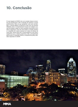 O maior legado do SXSW é dar voz e ampliar ideias e concei-
tos que transformam e têm a intenção de impactar o mundo
positivamente. Mais do que apresentar usos para tecnolo-
gias, o grande legado do festival foi mais uma vez levantar
reflexões sobre o comportamento humano em relação a es-
sas tecnologias e jogar luz sobre questões importantes como
ética e segurança. Tudo isso sem perder a vocação artística
e o propósito de inspirar pessoas em todas as esferas de
suas vidas. Ganha quem tem a oportunidade de viver toda a
experiência que a cidade proporciona. Mas, principalmente
ganha quem é impactado direta ou indiretamente pelas refle-
xões originadas no SXSW.
10. Conclusão
 