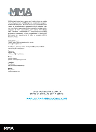 A MMA é a principal associação sem fins lucrativos de mobile
no mundo, com mais de 800 empresas associadas de aproxi-
madamente 50 países. Nossos associados vêm de todos os
cantos do ecossistema do Mobile Marketing, incluindo mar-
cas anunciantes, agências, plataformas de tecnologia mobile,
empresas de mídia e operadoras, entre outros. A missão da
MMA é acelerar a transformação e a inovação do marketing
através dos dispositivos móveis, promovendo o crescimento
do negócio com engajamento de todas as partes e próximo
do consumidor.
MMA LATAM Team:
Fabiano Destri Lobo, Managing Director LATAM
fabiano@mmaglobal.com
Thais Schauff, Director Business Development & Operations LATAM
thais.schauff@mmaglobal.com
Argentina:
Soledad Moll
soledad.moll@mmaglobal.com
Brasil:
Graziela Mazzer
graziela.mazzer@mmaglobal.com
Colômbia:
Thais Schauff
thais.schauff@mmaglobal.com
México:
Rosy Molina
rosy@mmaglobal.com
QUER FAZER PARTE DA MMA?
ENTRE EM CONTATO COM A GENTE:
MMALATAM@MMAGLOBAL.COM
 