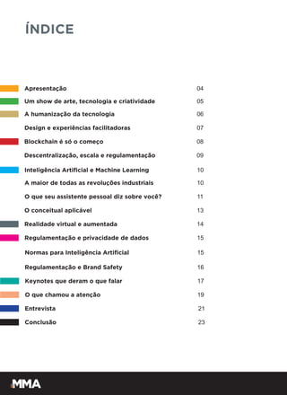 Apresentação 04
ÍNDICE
Um show de arte, tecnologia e criatividade 05
A humanização da tecnologia 06
Design e experiências facilitadoras 07
Blockchain é só o começo 08
Descentralização, escala e regulamentação 09
Inteligência Artificial e Machine Learning 10
A maior de todas as revoluções industriais 10
O que seu assistente pessoal diz sobre você? 11
O conceitual aplicável 13
Realidade virtual e aumentada 14
Regulamentação e privacidade de dados 15
Normas para Inteligência Artificial 15
Keynotes que deram o que falar 17
O que chamou a atenção 19
Entrevista 21
Conclusão 23
Regulamentação e Brand Safety 16
 