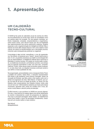 1. Apresentação
O SXSW já faz parte do calendário anual de eventos de milha-
res de profissionais do mundo todo, tendo se consolidado como
um grande palco de inovação. Por ele passam cientistas, po-
líticos, terapeutas, cineastas, empreendedores e engenheiros,
entre muitos outros, para discutir temas que vão da fragilidade
dos relacionamentos aos carros autônomos voadores, projetos
espaciais e até a regulamentação de Inteligência Artificial. Mas o
festival vai muito além desses tópicos e tem como objetivo maior
colocar em pauta as transformações que a tecnologia provoca,
incluindo suas consequências positivas ou negativas.
A tecnologia é algo incrível, maravilhoso, e nos dá superpode-
res. No entanto, as pessoas que a “fazem”, devem fazê-la para o
bem. E sim, as grandes empresas que detêm as tecnologias têm
que se responsabilizar. A inteligência artificial deve maximizar a
liberdade e construir pontes. Os mapas do mundo estão mudan-
do, as distâncias encurtando, as fronteiras sumindo. Leva tempo
para as pessoas aprenderem a lidar com tudo isso, consertar,
melhorar. Porém, todos devem estar envolvidos nessa mudança.
E, no meio disso tudo, as relações humanas continuam sendo o
que define a nossa qualidade de vida.
Na programação, personalidades como a terapeuta Esther Perel,
o prefeito de Londres, Sadiq Khan, o visionário empreendedor
Elon Musk e até brasileiros como Antonio Campello, diretor de
inovação da Embraer, que falou sobre o táxi voador, junto com o
diretor de engenharia da Uber, Mark Moore. O festival, que sur-
giu há mais de 30 anos na cidade de Austin, no Texas (um dos
estados mais conservadores dos Estados Unidos), atraiu este
ano em torno de 1.500 brasileiros sedentos por fazer parte desse
movimento, aprender mais, entrar em contato com o novo, ab-
sorver novas ideias e discutir pontos de atenção.
É difícil resumir o que acontece no SXSW em poucas páginas.
Por isso, o que fizemos foi mapear alguns dos temas destacados
no evento e interpretá-los a partir da perspectiva de negócios.
Fica aqui a principal mensagem desta edição: se trabalharmos
juntos para moldar o futuro da tecnologia corretamente, vivere-
mos em um mundo melhor e mais inclusivo.
Boa leitura!
#shapethefuture
UM CALDEIRÃO
TECNO-CULTURAL
Thais Schauff,
Director Business
Development & Operations LATAM
Mobile Marketing Association
04
 