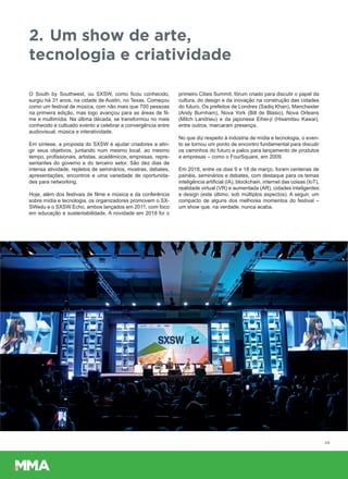 2. Um show de arte,
tecnologia e criatividade
O South by Southwest, ou SXSW, como ficou conhecido,
surgiu há 31 anos, na cidade de Austin, no Texas. Começou
como um festival de música, com não mais que 700 pessoas
na primeira edição, mas logo avançou para as áreas de fil-
me e multimídia. Na última década, se transformou no mais
conhecido e cultuado evento a celebrar a convergência entre
audiovisual, música e interatividade.
Em síntese, a proposta do SXSW é ajudar criadores a atin-
gir seus objetivos, juntando num mesmo local, ao mesmo
tempo, profissionais, artistas, acadêmicos, empresas, repre-
sentantes do governo e do terceiro setor. São dez dias de
intensa atividade, repletos de seminários, mostras, debates,
apresentações, encontros e uma variedade de oportunida-
des para networking.
Hoje, além dos festivais de filme e música e da conferência
sobre mídia e tecnologia, os organizadores promovem o SX-
SWedu e o SXSW Echo, ambos lançados em 2011, com foco
em educação e sustentabilidade. A novidade em 2018 foi o
primeiro Cities Summit, fórum criado para discutir o papel da
cultura, do design e da inovação na construção das cidades
do futuro. Os prefeitos de Londres (Sadiq Khan), Manchester
(Andy Burnham), Nova York (Bill de Blasio), Nova Orleans
(Mitch Landrieu) e da japonesa Eihei-ji (Hisamitsu Kawai),
entre outros, marcaram presença.
No que diz respeito à indústria de mídia e tecnologia, o even-
to se tornou um ponto de encontro fundamental para discutir
os caminhos do futuro e palco para lançamento de produtos
e empresas – como o FourSquare, em 2009.
Em 2018, entre os dias 9 e 18 de março, foram centenas de
painéis, seminários e debates, com destaque para os temas
inteligência artificial (IA), blockchain, internet das coisas (IoT),
realidade virtual (VR) e aumentada (AR), cidades inteligentes
e design (este último, sob múltiplos aspectos). A seguir, um
compacto de alguns dos melhores momentos do festival –
um show que, na verdade, nunca acaba.
05
 