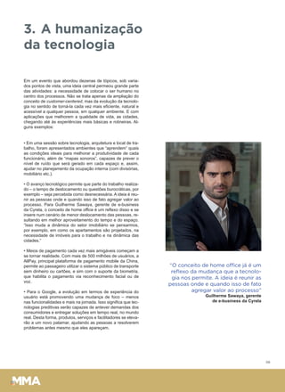 06
3. A humanização
da tecnologia
Em um evento que abordou dezenas de tópicos, sob varia-
dos pontos de vista, uma ideia central permeou grande parte
das atividades: a necessidade de colocar o ser humano no
centro dos processos. Não se trata apenas da ampliação do
conceito de customer-centered, mas da evolução da tecnolo-
gia no sentido de torná-la cada vez mais eficiente, natural e
acessível a qualquer pessoa, em qualquer ambiente. E com
aplicações que melhorem a qualidade de vida, as cidades,
chegando até às experiências mais básicas e rotineiras. Al-
guns exemplos:
• Em uma sessão sobre tecnologia, arquitetura e local de tra-
balho, foram apresentados ambientes que “aprendem” quais
as condições ideais para melhorar a produtividade de cada
funcionário, além de “mapas sonoros”, capazes de prever o
nível de ruído que será gerado em cada espaço e, assim,
ajudar no planejamento da ocupação interna (com divisórias,
mobiliário etc.).
• O avanço tecnológico permite que parte do trabalho realiza-
do – o tempo de deslocamento ou questões burocráticas, por
exemplo – seja percebida como desnecessária. A ideia é reu-
nir as pessoas onde e quando isso de fato agregar valor ao
processo. Para Guilherme Sawaya, gerente de e-business
da Cyrela, o conceito de home office é um reflexo disso e se
insere num cenário de menor deslocamento das pessoas, re-
sultando em melhor aproveitamento do tempo e do espaço.
“Isso muda a dinâmica do setor imobiliário se pensarmos,
por exemplo, em como os apartamentos são projetados, na
necessidade de imóveis para o trabalho e na dinâmica das
cidades.”
• Meios de pagamento cada vez mais amigáveis começam a
se tornar realidade. Com mais de 500 milhões de usuários, a
AllPay, principal plataforma de pagamento mobile da China,
permite ao passageiro utilizar o sistema público de transporte
sem dinheiro ou cartões, e sim com o suporte da biometria,
que habilita o pagamento via reconhecimento facial ou de
voz.
• Para o Google, a evolução em termos de experiência do
usuário está promovendo uma mudança de foco – menos
nas funcionalidades e mais na jornada. Isso significa que tec-
nologias preditivas serão capazes de antever demandas dos
consumidores e entregar soluções em tempo real, no mundo
real. Desta forma, produtos, serviços e facilitadores se eleva-
rão a um novo patamar, ajudando as pessoas a resolverem
problemas antes mesmo que eles apareçam.
“O conceito de home office já é um
reﬂexo da mudança que a tecnolo-
gia nos permite. A ideia é reunir as
pessoas onde e quando isso de fato
agregar valor ao processo”
Guilherme Sawaya, gerente
de e-business da Cyrela
 