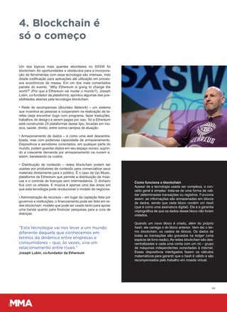 Um dos tópicos mais quentes abordados no SXSW foi
blockchain. As oportunidades e obstáculos para a incorpora-
ção de ferramentas com essa tecnologia são imensas, indo
desde codificação para aplicações até utilização em proces-
sos econômicos de massa. Em um dos mais comentados
painéis do evento, “Why Ethereum is going to change the
world?” (Por que a Ethereum vai mudar o mundo?), Joseph
Lubin, co-fundador da plataforma, apontou algumas das pos-
sibilidades abertas pela tecnologia blockchain:
• Rede de recompensas (Bounties Network) – um sistema
que incentiva as pessoas a cooperarem na realização de ta-
refas (seja encontrar bugs num programa, fazer traduções,
trabalhos de design) e serem pagas por isso. Só a Ethereum
está construindo 25 plataformas desse tipo, focadas em mú-
sica, saúde, direito, entre outros campos de atuação.
• Armazenamento de dados – é como uma web descentra-
lizada, mas com poderosa capacidade de armazenamento.
Dispositivos e servidores conectados, em qualquer parte do
mundo, podem guardar dados em seu espaço ocioso, suprin-
do a crescente demanda por armazenamento na nuvem e,
assim, barateando os custos.
• Distribuição de conteúdo – redes blockchain podem ser
usadas por produtores de conteúdo para comercializar seus
materiais diretamente para o público. É o caso da Ujo Music,
plataforma da Ethereum que permite a distribuição de músi-
cas e o controle de licenças sem intermediários. O dinheiro
fica com os artistas. E música é apenas uma das áreas em
que esta tecnologia pode revolucionar o modelo de negócios.
• Administração de recursos – em lugar da captação feita por
governos e instituições, o financiamento pode ser feito em re-
des blockchain, modelo que pode ser usado tanto para apoiar
uma banda quanto para financiar pesquisas para a cura de
doenças.
08
4. Blockchain é
só o começo
“Esta tecnologia vai nos levar a um mundo
diferente daquele que conhecemos em
termos da dinâmica entre empresas e
consumidores – que, às vezes, vira um
relacionamento entre rivais.”
Joseph Lubin, co-fundador da Ethereum
Como funciona o blockchain
Apesar de a tecnologia usada ser complexa, o con-
ceito geral é simples: trata-se de uma forma de vali-
dar determinadas transações ou registros. Funciona
assim: as informações são armazenadas em blocos
de dados, sendo que cada bloco contém um hash
(que é como uma assinatura digital). Ele é a garantia
criptográfica de que os dados desse bloco não foram
violados.
Quando um novo bloco é criado, além do próprio
hash, ele carrega o do bloco anterior. Vem daí o ter-
mo blockchain, ou cadeia de blocos. Os dados de
todas as transações são gravados na ledger (uma
espécie de livro-razão). As redes blockchain são des-
centralizadas e cada uma conta com um nó – grupo
de máquinas independentes conectadas à internet.
Esses dispositivos interligados fazem os cálculos
matemáticos para garantir que o hash é válido e são
recompensados pelo trabalho em moeda virtual.
 