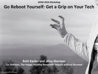 Beth	
  Kanter	
  and	
  	
  Aliza	
  Sherman	
  	
  
Co-­‐	
  Authors,	
  The	
  Happy	
  Healthy	
  Nonproﬁt:	
  Impact	
  without	
  Burnout	
  
	
  Photo	
  Source:	
  Eric	
  Pickersgill	
  
SXSW	
  2016	
  Workshop	
  
Go	
  Reboot	
  Yourself:	
  Get	
  a	
  Grip	
  on	
  Your	
  Tech	
  
 