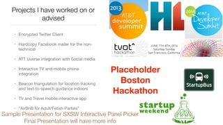 Projects I have worked on or
advised
• Encrypted Twitter Client

• Hardcopy Facebook mailer for the non-
technical

• ATT Uverse integration with Social media

• Interactive TV and mobile phone
integration

• Beacon triangulation for location tracking
and text-to-speech guidance indoors

• TV and Travel mobile interactive app

• “AirBnB for Adult/Fetish Parties”
Placeholder
Boston
Hackathon
Sample Presentation for SXSW Interactive Panel Picker
Final Presentation will have more info
 