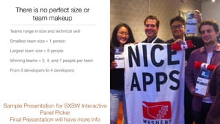 There is no perfect size or
team makeup
Teams range in size and technical skill

Smallest team size = 1 person

Largest team size = 8 people

Winning teams = 2, 4, and 7 people per team

From 0 developers to 4 developers

Sample Presentation for SXSW Interactive
Panel Picker
Final Presentation will have more info
 