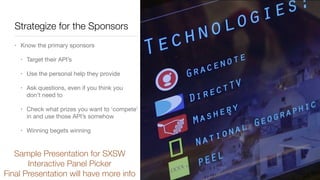 Strategize for the Sponsors
• Know the primary sponsors

• Target their API’s 

• Use the personal help they provide

• Ask questions, even if you think you
don’t need to

• Check what prizes you want to ‘compete’
in and use those API’s somehow

• Winning begets winning
Sample Presentation for SXSW
Interactive Panel Picker
Final Presentation will have more info
 
