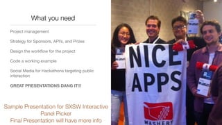 What you need
Project management

Strategy for Sponsors, API’s, and Prizes

Design the workﬂow for the project

Code a working example

Social Media for Hackathons targeting public
interaction

GREAT PRESENTATIONS DANG IT!!!
Sample Presentation for SXSW Interactive
Panel Picker
Final Presentation will have more info
 
