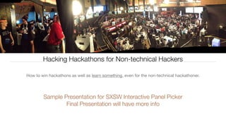 Hacking Hackathons for Non-technical Hackers
How to win hackathons as well as learn something, even for the non-technical hackathoner.
Sample Presentation for SXSW Interactive Panel Picker
Final Presentation will have more info
 