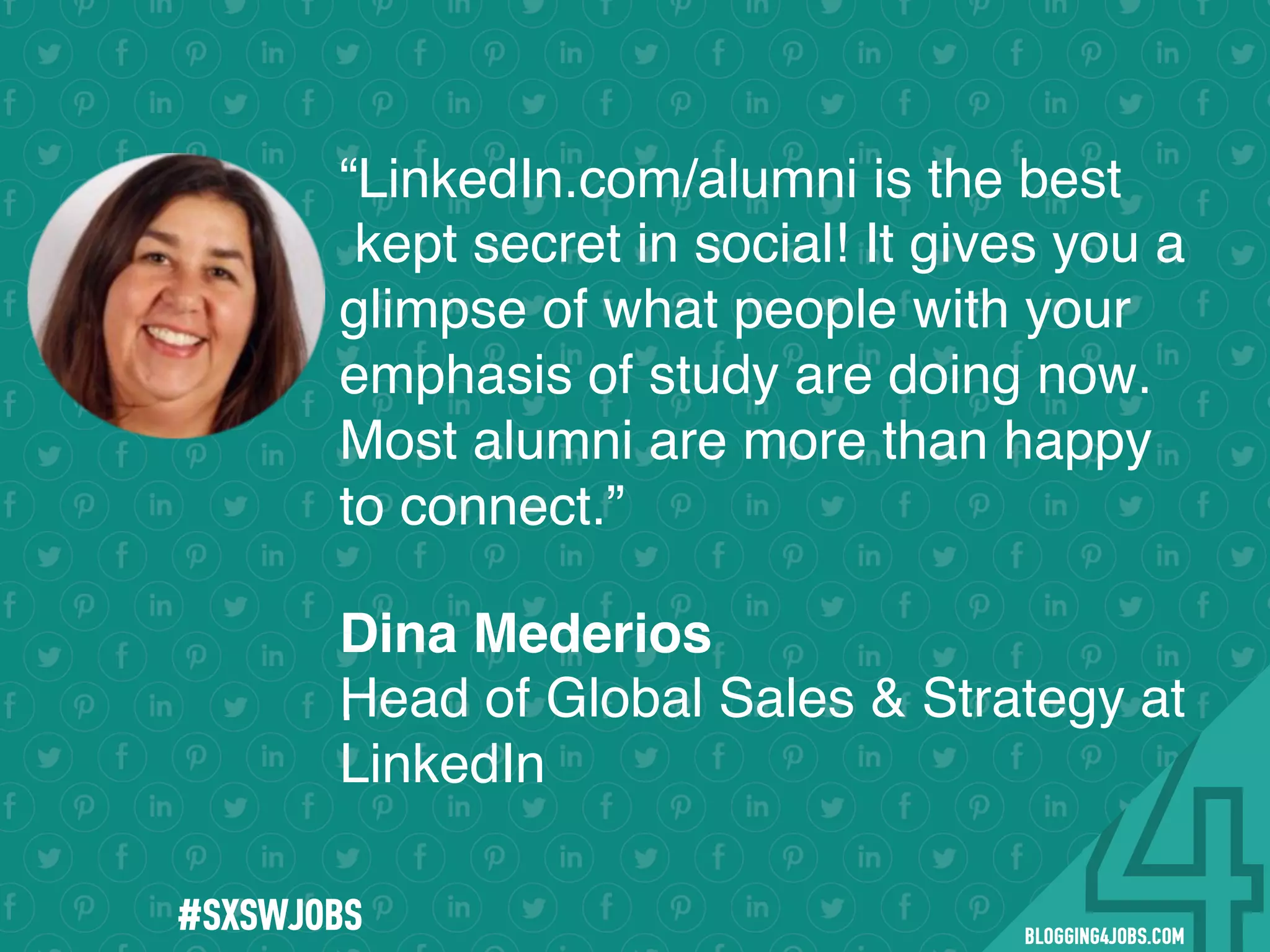 !
!
!
!
!
!
!
Program numbers sent to you via email upon program completion. !
#BLOGGING4JOBS
“LinkedIn.com/alumni is the best
kept secret in social! It gives you a
glimpse of what people with your
emphasis of study are doing now.
Most alumni are more than happy
to connect.”
.
Dina Mederios
Head of Global Sales & Strategy at
LinkedIn
#SOMEJOBS
 