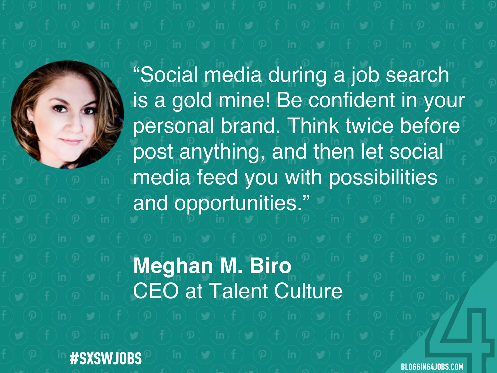 !
!
!
!
!
!
!
Program numbers sent to you via email upon program completion. !
#BLOGGING4JOBS
“Social media during a job search
is a gold mine! Be conﬁdent in your
personal brand. Think twice before
post anything, and then let social
media feed you with possibilities
and opportunities.”
Meghan M. Biro
CEO at Talent Culture
#SOMEJOBS
 