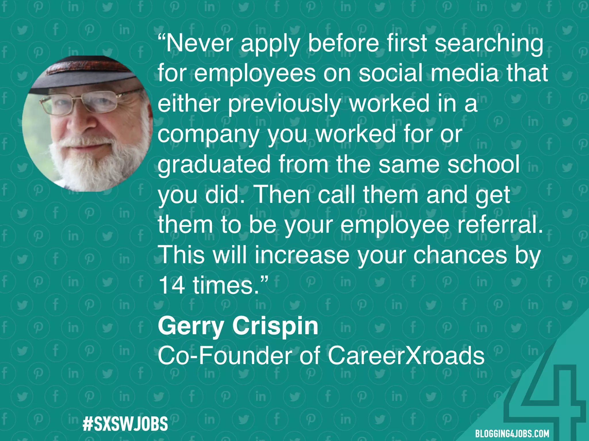 !
!
!
!
!
!
!
Program numbers sent to you via email upon program completion. !
#BLOGGING4JOBS
“Never apply before ﬁrst searching
for employees on social media that
either previously worked in a
company you worked for or
graduated from the same school
you did. Then call them and get
them to be your employee referral.
This will increase your chances by
14 times.”
Gerry Crispin
Co-Founder of CareerXroads
#SXSWJOBS
 