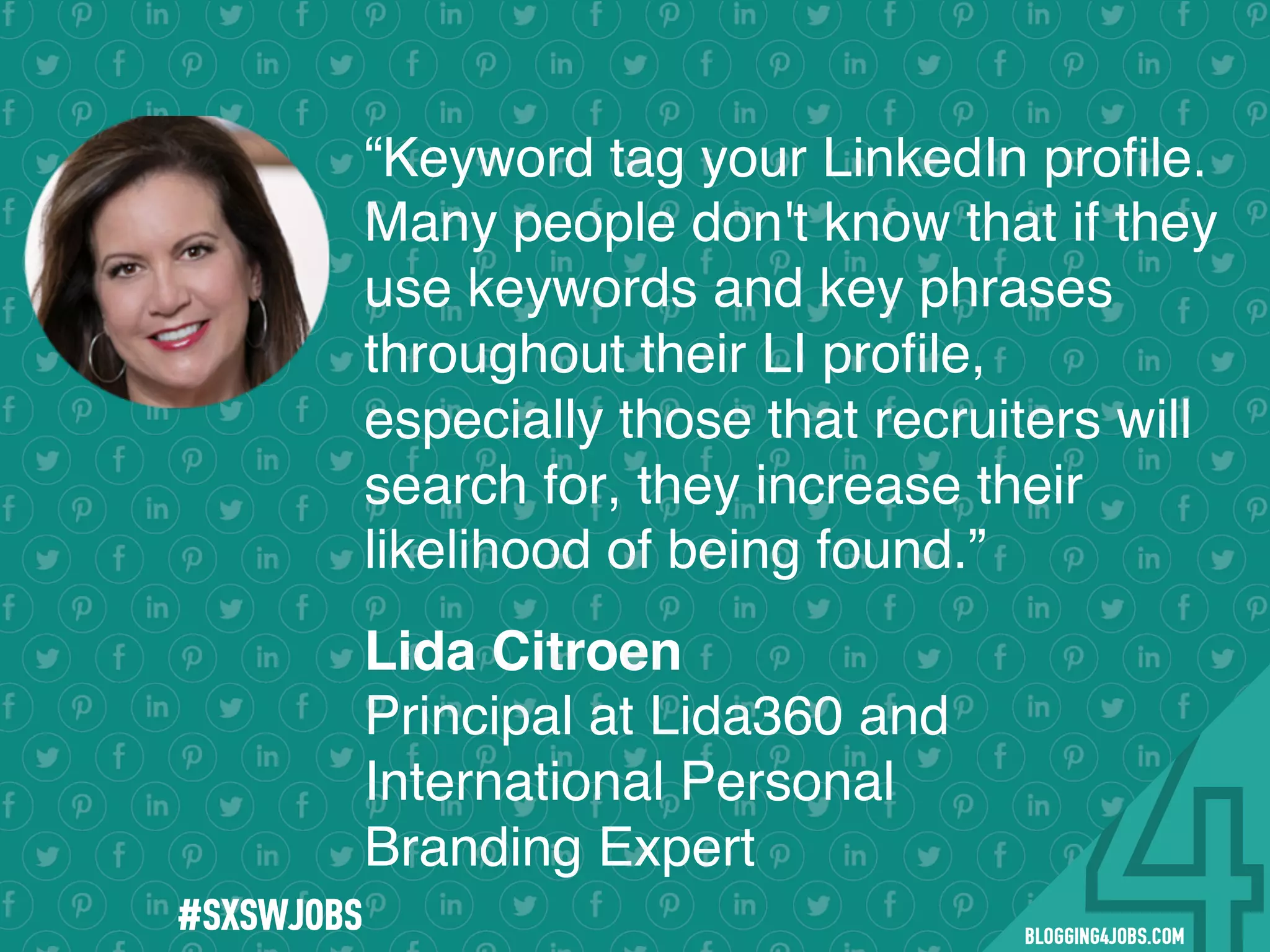 !
!
!
!
!
!
!
Program numbers sent to you via email upon program completion. !
#BLOGGING4JOBS
“Keyword tag your LinkedIn proﬁle.
Many people don't know that if they
use keywords and key phrases
throughout their LI proﬁle,
especially those that recruiters will
search for, they increase their
likelihood of being found.”
Lida Citroen
Principal at Lida360 and
International Personal
Branding Expert
#SOMEJOBS
 