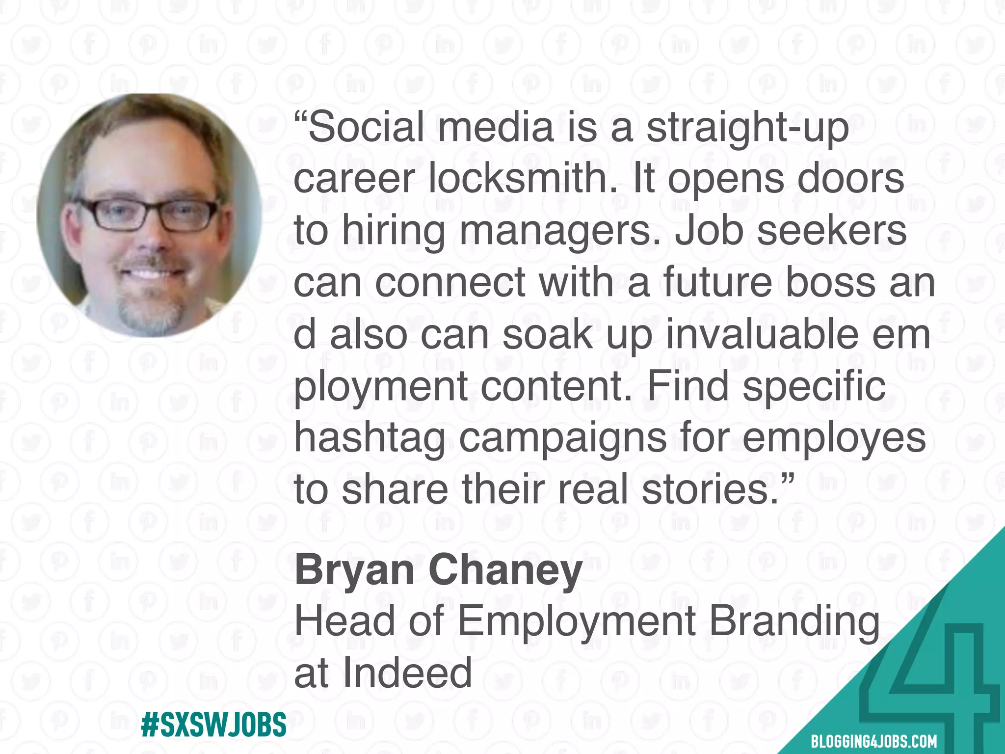 “Social media is a straight-up
career locksmith. It opens doors
to hiring managers. Job seekers
can connect with a future boss an
d also can soak up invaluable em
ployment content. Find speciﬁc
hashtag campaigns for employes
to share their real stories.”
Bryan Chaney
Head of Employment Branding
at Indeed
#SOMEJOBS
 