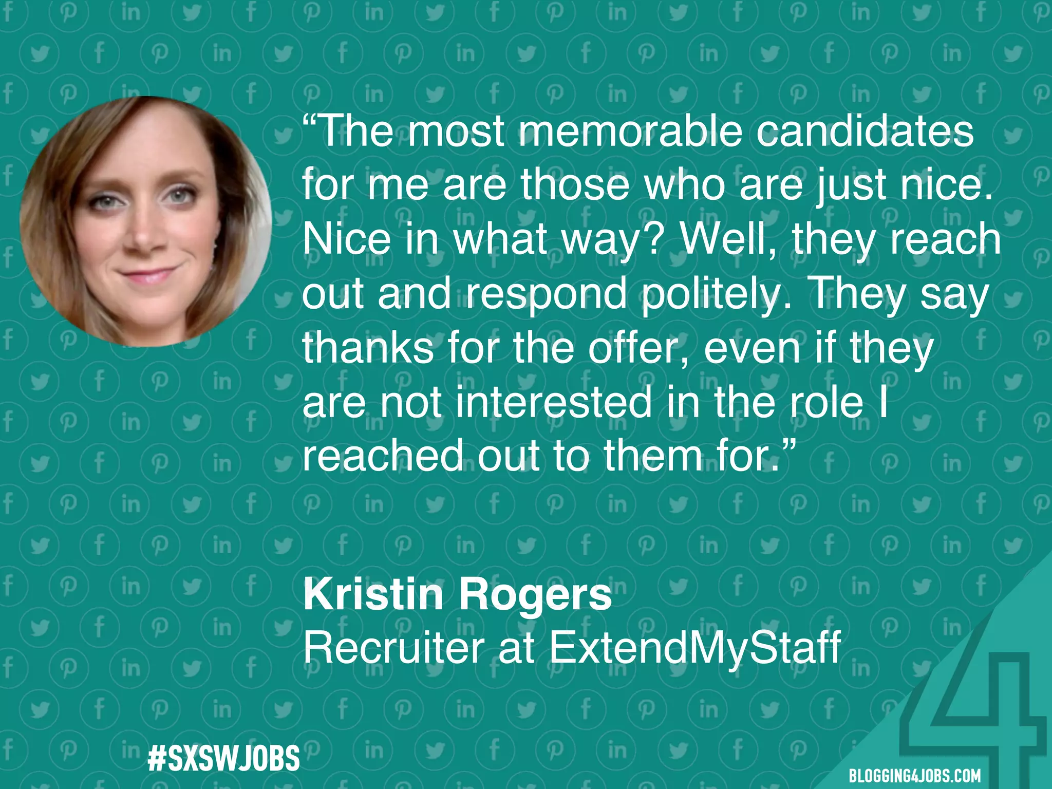 !
!
!
!
!
!
!
Program numbers sent to you via email upon program completion. !
#BLOGGING4JOBS
“The most memorable candidates
for me are those who are just nice.
Nice in what way? Well, they reach
out and respond politely. They say
thanks for the offer, even if they
are not interested in the role I
reached out to them for.”
Kristin Rogers
Recruiter at ExtendMyStaff
#SXSWJOBS
 