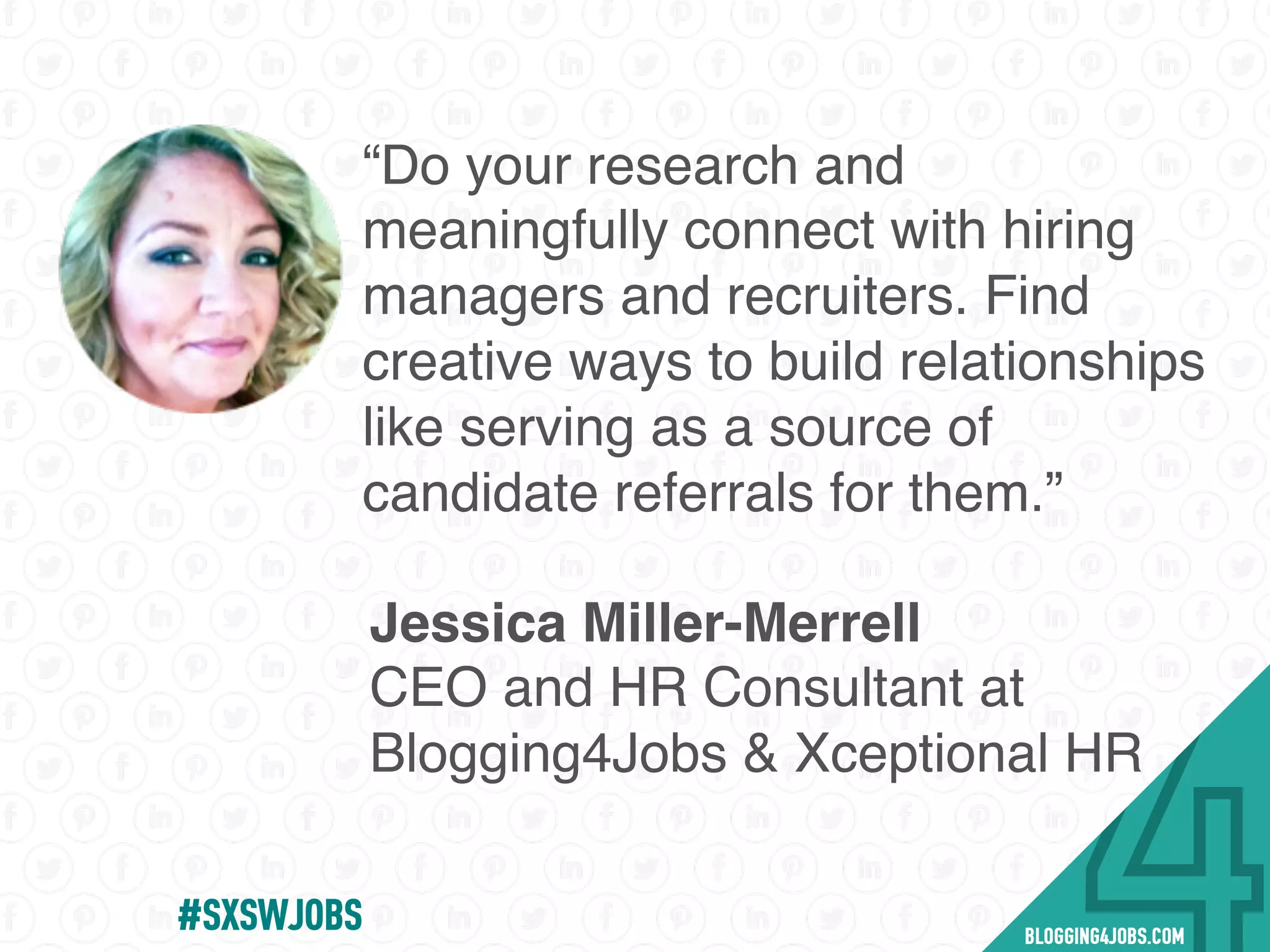#SXSWJOBS
“Do your research and
meaningfully connect with hiring
managers and recruiters. Find
creative ways to build relationships
like serving as a source of
candidate referrals for them.”
Jessica Miller-Merrell
CEO and HR Consultant at
Blogging4Jobs & Xceptional HR
 