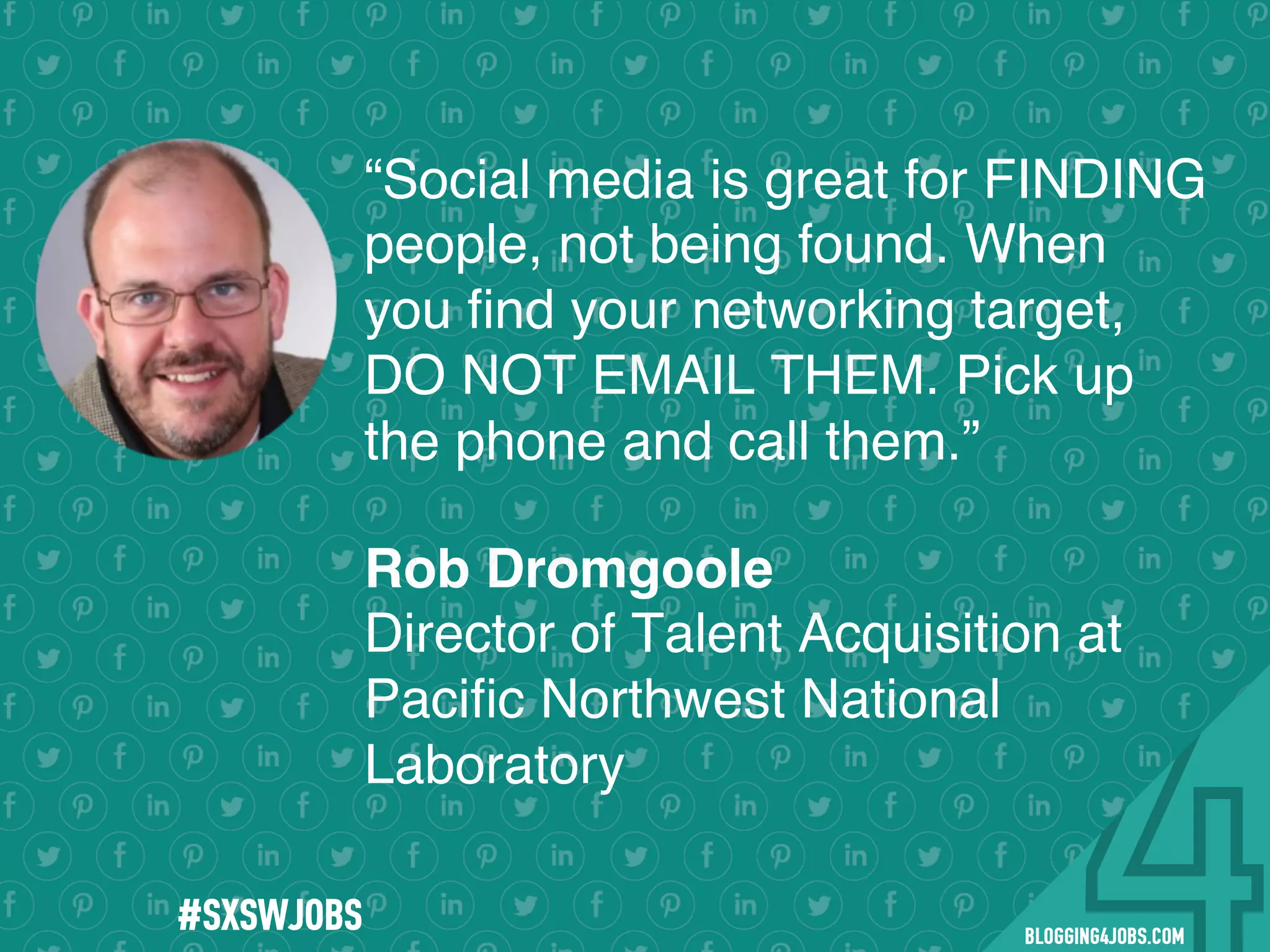!
!
!
!
!
!
!
Program numbers sent to you via email upon program completion. !
#BLOGGING4JOBS
“Social media is great for FINDING
people, not being found. When
you ﬁnd your networking target,
DO NOT EMAIL THEM. Pick up
the phone and call them.”
Rob Dromgoole
Director of Talent Acquisition at
Paciﬁc Northwest National
Laboratory
#SOMEJOBS
 