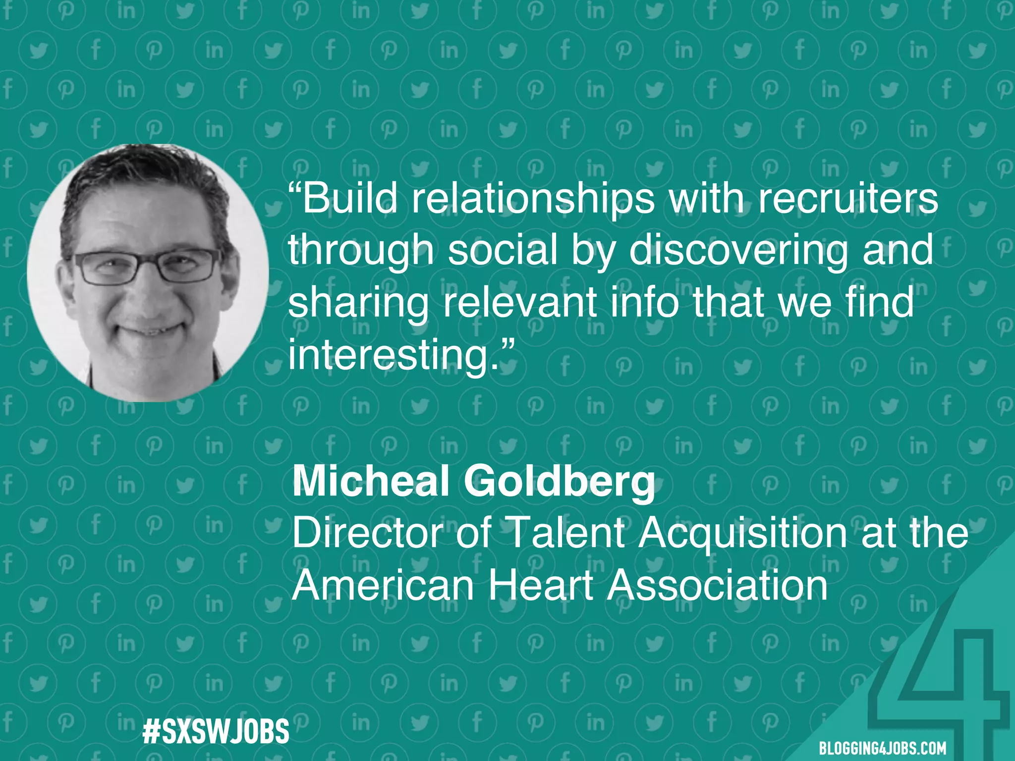 !
!
!
!
!
!
!
Program numbers sent to you via email upon program completion. !
#BLOGGING4JOBS
“Build relationships with recruiters
through social by discovering and
sharing relevant info that we ﬁnd
interesting.”
Micheal Goldberg
Director of Talent Acquisition at the
American Heart Association
#SOMEJOBS
 