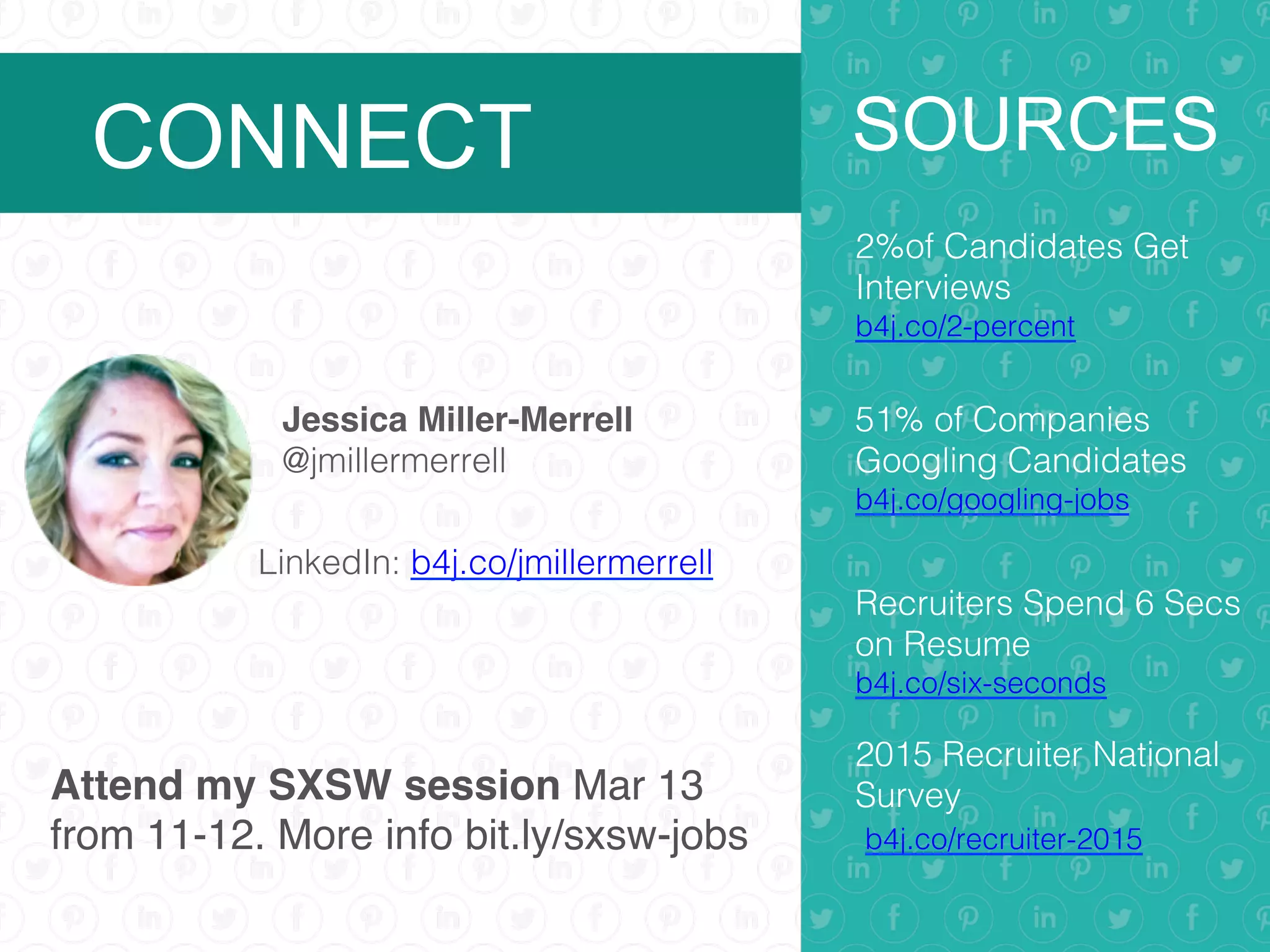 Jessica Miller-Merrell
@jmillermerrell!
SOURCES
2%of Candidates Get
Interviews!
b4j.co/2-percent!
51% of Companies
Googling Candidates
b4j.co/googling-jobs!
Recruiters Spend 6 Secs
on Resume
b4j.co/six-seconds!
2015 Recruiter National
Survey!
b4j.co/recruiter-2015!
!
CONNECT
LinkedIn: b4j.co/jmillermerrell!
Attend my SXSW session Mar 13
from 11-12. More info bit.ly/sxsw-jobs
 