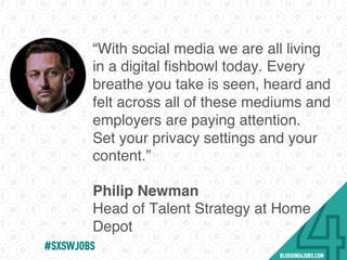 “With social media we are all living
in a digital ﬁshbowl today. Every
breathe you take is seen, heard and
felt across all of these mediums and
employers are paying attention.
Set your privacy settings and your
content.”
Philip Newman
Head of Talent Strategy at Home
Depot
#SOMEJOBS
 