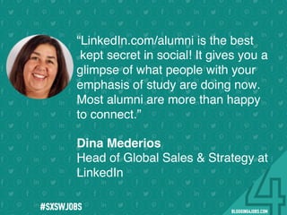 !
!
!
!
!
!
!
Program numbers sent to you via email upon program completion. !
#BLOGGING4JOBS
“LinkedIn.com/alumni is the best
kept secret in social! It gives you a
glimpse of what people with your
emphasis of study are doing now.
Most alumni are more than happy
to connect.”
.
Dina Mederios
Head of Global Sales & Strategy at
LinkedIn
#SOMEJOBS
 