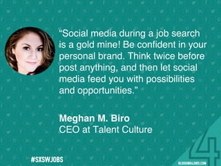 !
!
!
!
!
!
!
Program numbers sent to you via email upon program completion. !
#BLOGGING4JOBS
“Social media during a job search
is a gold mine! Be conﬁdent in your
personal brand. Think twice before
post anything, and then let social
media feed you with possibilities
and opportunities.”
Meghan M. Biro
CEO at Talent Culture
#SOMEJOBS
 